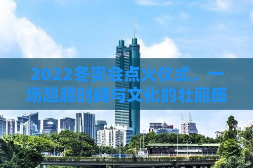 2022冬奥会点火仪式，一场超越时间与文化的壮丽盛宴