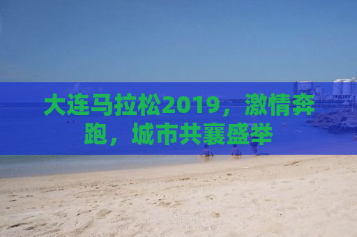 大连马拉松2019，激情奔跑，城市共襄盛举