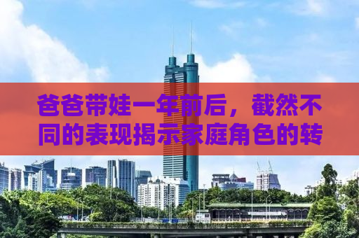 爸爸带娃一年前后，截然不同的表现揭示家庭角色的转变