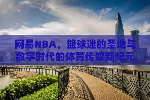 网易NBA，篮球迷的圣地与数字时代的体育传媒新纪元