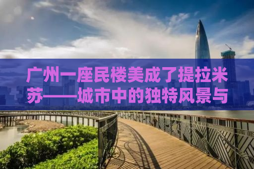 广州一座民楼美成了提拉米苏——城市中的独特风景与人文魅力探寻