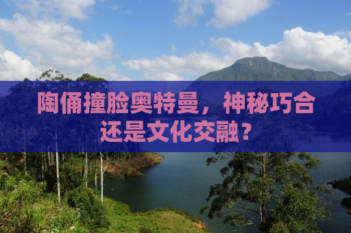 陶俑撞脸奥特曼，神秘巧合还是文化交融？