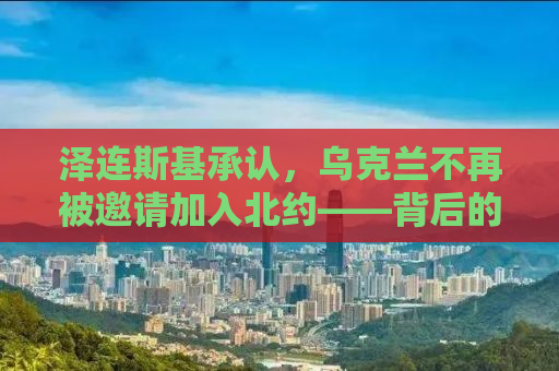 泽连斯基承认，乌克兰不再被邀请加入北约——背后的真相与影响